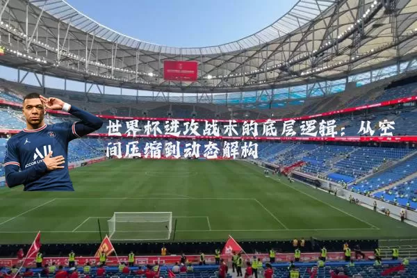 世界杯进攻战术的底层逻辑：从空间压缩到动态解构